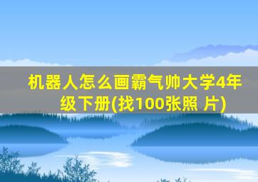 机器人怎么画霸气帅大学4年级下册(找100张照 片)